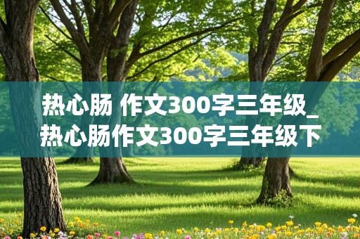 热心肠 作文300字三年级_热心肠作文300字三年级下册免费