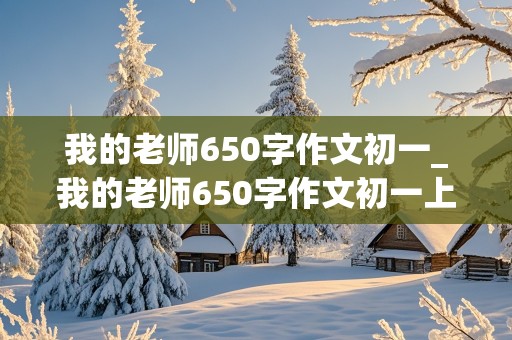 我的老师650字作文初一_我的老师650字作文初一上册