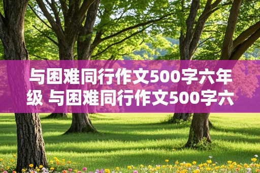 与困难同行作文500字六年级 与困难同行作文500字六年级上册