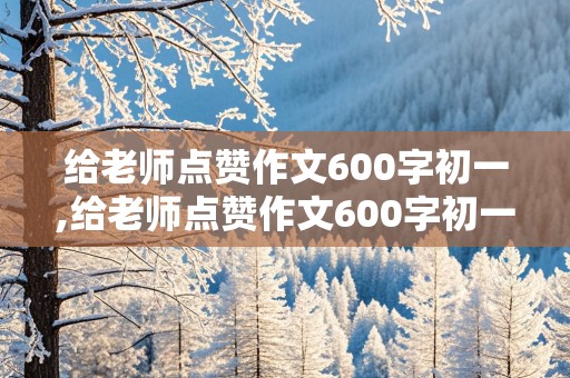 给老师点赞作文600字初一,给老师点赞作文600字初一记叙文