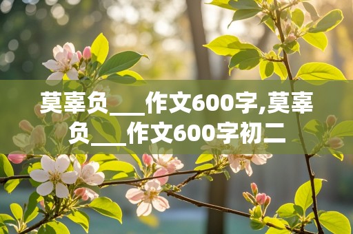 莫辜负___作文600字,莫辜负___作文600字初二