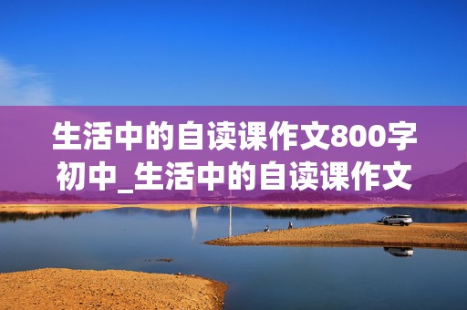 生活中的自读课作文800字初中_生活中的自读课作文800字初中记叙文