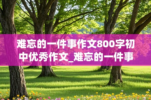 难忘的一件事作文800字初中优秀作文_难忘的一件事作文800字初中优秀作文开头