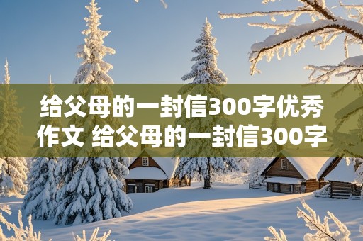 给父母的一封信300字优秀作文 给父母的一封信300字优秀作文四年级