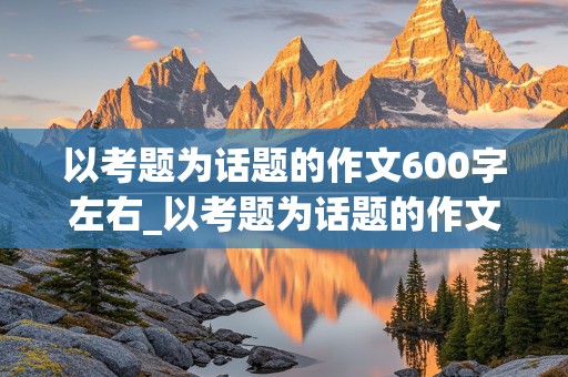 以考题为话题的作文600字左右_以考题为话题的作文600字左右高三记叙文,作文题目