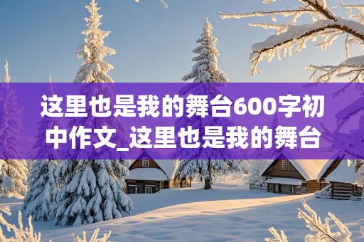 这里也是我的舞台600字初中作文_这里也是我的舞台600字初中作文怎么写