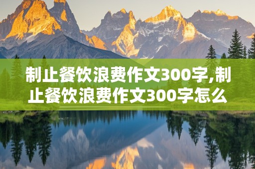 制止餐饮浪费作文300字,制止餐饮浪费作文300字怎么写