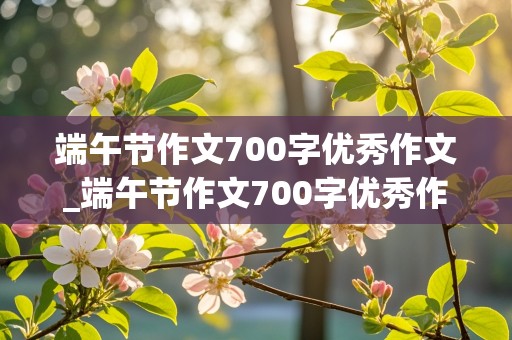 端午节作文700字优秀作文_端午节作文700字优秀作文初中