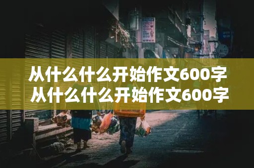 从什么什么开始作文600字 从什么什么开始作文600字初三