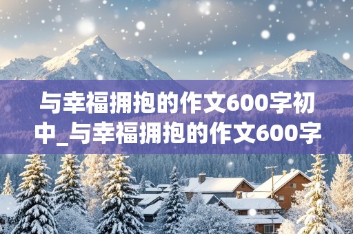 与幸福拥抱的作文600字初中_与幸福拥抱的作文600字初中生