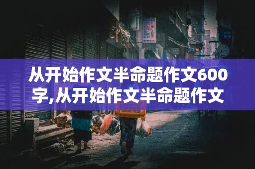 从开始作文半命题作文600字,从开始作文半命题作文600字记叙文