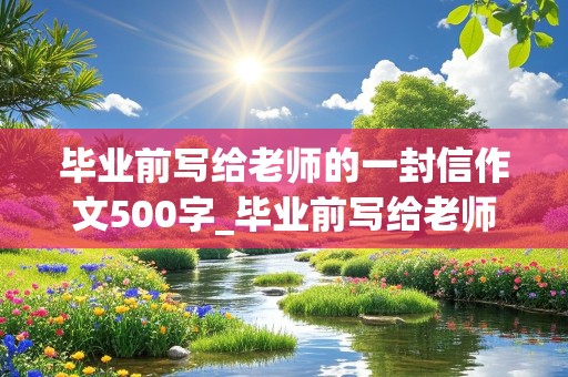 毕业前写给老师的一封信作文500字_毕业前写给老师的一封信作文500字怎么写