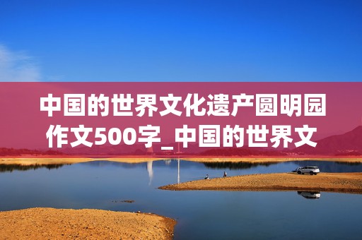 中国的世界文化遗产圆明园作文500字_中国的世界文化遗产圆明园作文500字左右