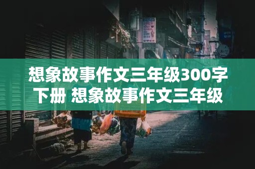 想象故事作文三年级300字下册 想象故事作文三年级300字下册怎么写