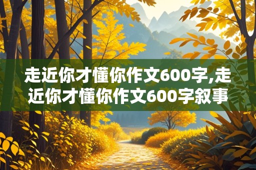 走近你才懂你作文600字,走近你才懂你作文600字叙事