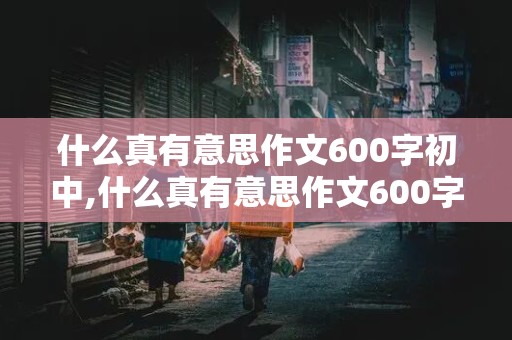 什么真有意思作文600字初中,什么真有意思作文600字初中记叙文