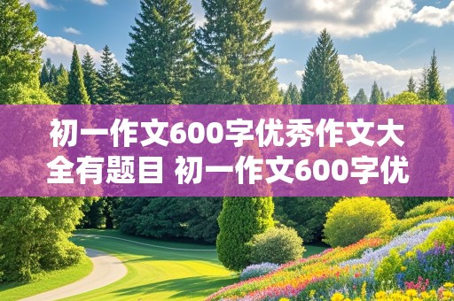 初一作文600字优秀作文大全有题目 初一作文600字优秀作文大全有题目离别