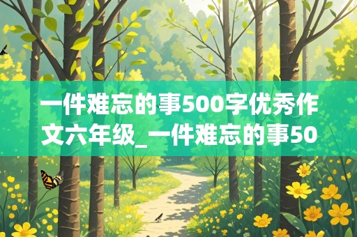 一件难忘的事500字优秀作文六年级_一件难忘的事500字优秀作文六年级感动