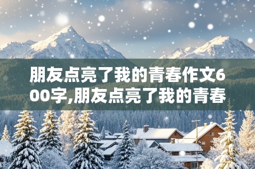 朋友点亮了我的青春作文600字,朋友点亮了我的青春作文600字记叙文