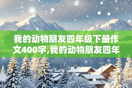 我的动物朋友四年级下册作文400字,我的动物朋友四年级下册作文400字以上