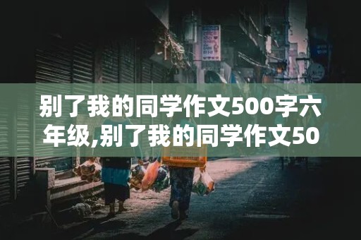 别了我的同学作文500字六年级,别了我的同学作文500字六年级上册