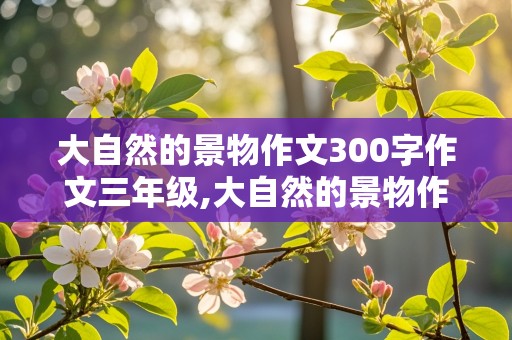 大自然的景物作文300字作文三年级,大自然的景物作文300字作文三年级怎么写