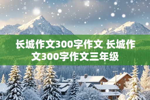 长城作文300字作文 长城作文300字作文三年级