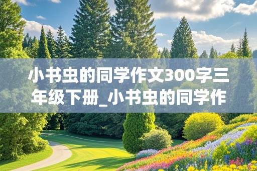 小书虫的同学作文300字三年级下册_小书虫的同学作文300字三年级下册怎么写