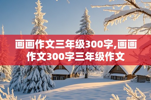 画画作文三年级300字,画画作文300字三年级作文