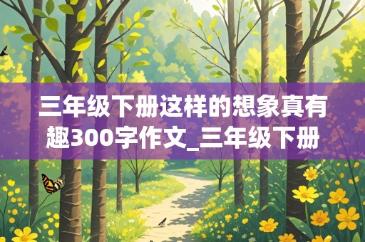 三年级下册这样的想象真有趣300字作文_三年级下册这样的想象真有趣300字作文,写的是动物