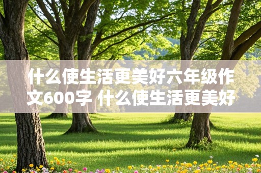 什么使生活更美好六年级作文600字 什么使生活更美好六年级作文600字题纲