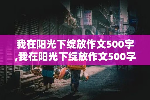 我在阳光下绽放作文500字,我在阳光下绽放作文500字初中