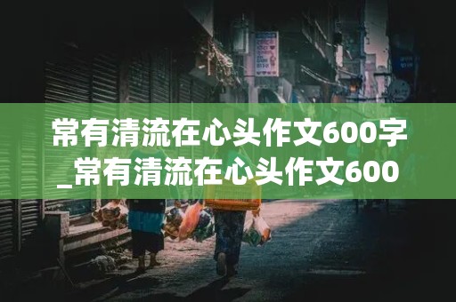 常有清流在心头作文600字_常有清流在心头作文600字记叙文