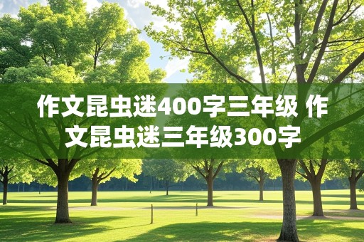 作文昆虫迷400字三年级 作文昆虫迷三年级300字