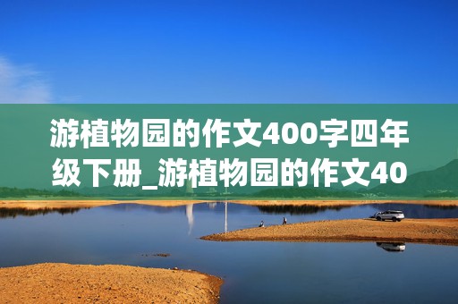 游植物园的作文400字四年级下册_游植物园的作文400字四年级下册怎么写