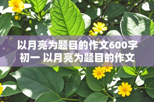 以月亮为题目的作文600字初一 以月亮为题目的作文600字初一上册