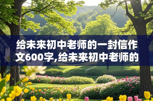 给未来初中老师的一封信作文600字,给未来初中老师的一封信作文600字六年级