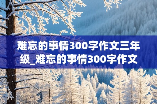 难忘的事情300字作文三年级_难忘的事情300字作文三年级下册