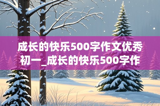 成长的快乐500字作文优秀初一_成长的快乐500字作文优秀初一上册