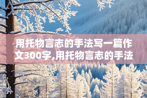 用托物言志的手法写一篇作文300字,用托物言志的手法写一篇作文300字左右