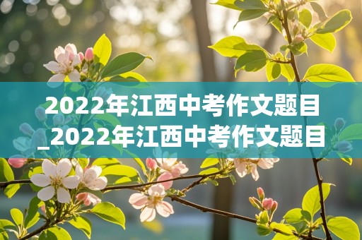 2022年江西中考作文题目_2022年江西中考作文题目及范文