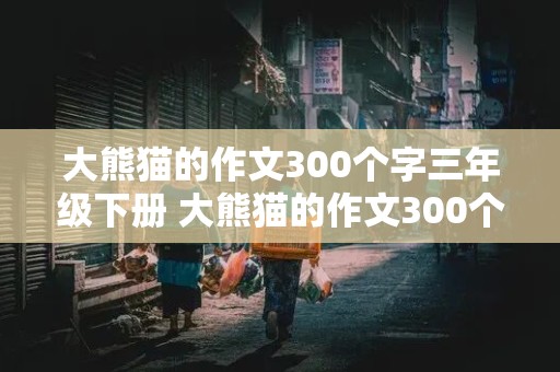 大熊猫的作文300个字三年级下册 大熊猫的作文300个字三年级下册怎么写