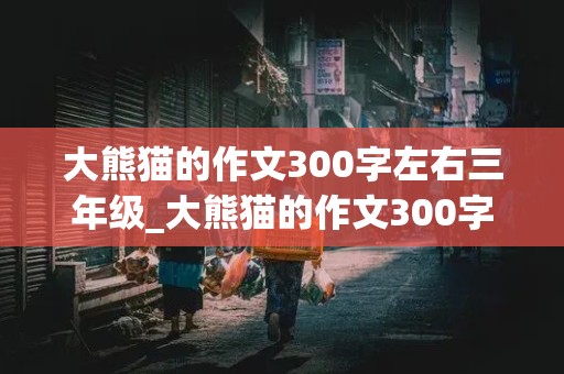 大熊猫的作文300字左右三年级_大熊猫的作文300字左右三年级下册