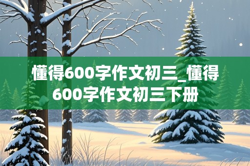 懂得600字作文初三_懂得600字作文初三下册