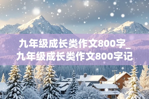 九年级成长类作文800字_九年级成长类作文800字记叙文