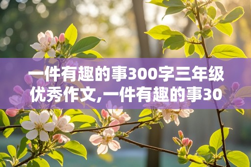 一件有趣的事300字三年级优秀作文,一件有趣的事300字三年级优秀作文四年级