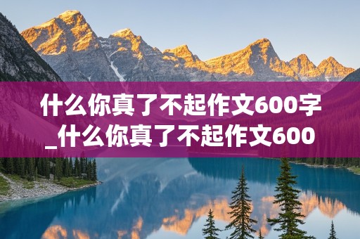 什么你真了不起作文600字_什么你真了不起作文600字初中