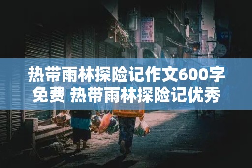 热带雨林探险记作文600字免费 热带雨林探险记优秀作文500字