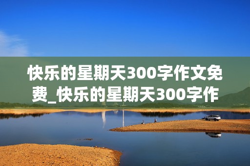 快乐的星期天300字作文免费_快乐的星期天300字作文免费内容赶集