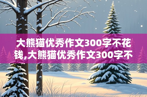 大熊猫优秀作文300字不花钱,大熊猫优秀作文300字不花钱七个自然段